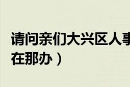 请问亲们大兴区人事局在哪（档案的事是不是在那办）