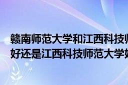 赣南师范大学和江西科技师范大学哪个更好（赣南师范学院好还是江西科技师范大学好）