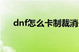 dnf怎么卡制裁消失（dnf怎么卡时装）