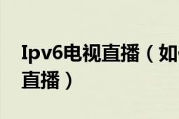 Ipv6电视直播（如何在IPv6下观看网络电视直播）