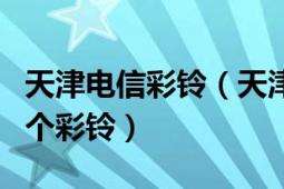 天津电信彩铃（天津移动彩铃业务伴随您的内个彩铃）