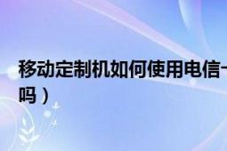 移动定制机如何使用电信卡（移动定制机可以放电信卡使用吗）