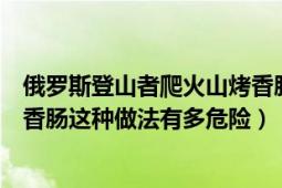 俄罗斯登山者爬火山烤香肠（俄罗斯冒险者在喷发的火山烤香肠这种做法有多危险）