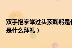 双手抱拳举过头顶鞠躬是什么拜礼（双手抱拳举过头顶鞠躬是什么拜礼）