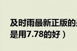 及时雨最新正版的是7.78吗（用7.75的好还是用7.78的好）