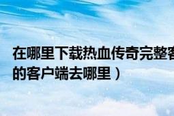 在哪里下载热血传奇完整客户端（下载热血传奇14周年完整的客户端去哪里）