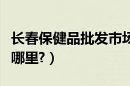 长春保健品批发市场（长春保健品批发市场在哪里?）