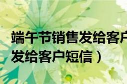 端午节销售发给客户的祝福短信（端午节销售发给客户短信）