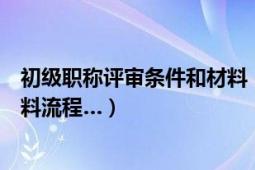 初级职称评审条件和材料（初级职称怎么评定呢需要什么材料流程…）